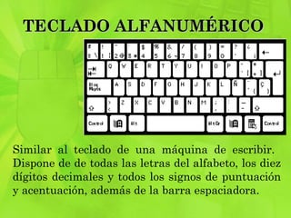 TECLADO ALFANUMÉRICO  Similar al teclado de una máquina de escribir.  Dispone de de todas las letras del alfabeto, los diez dígitos decimales y todos los signos de puntuación y acentuación, además de la barra espaciadora. 