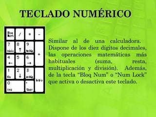 TECLADO NUMÉRICO  Similar al de una calculadora.  Dispone de los diez dígitos decimales, las operaciones matemáticas más habituales (suma, resta, multiplicación y división).  Además, de la tecla “Bloq Num” o “Num Lock” que activa o desactiva este teclado. 