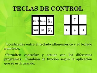 TECLAS DE CONTROL  Localizadas entre el teclado alfanumérico y el teclado numérico.  Permiten controlar y actuar con los diferentes programas.  Cambian de función según la aplicación que se está usando.  