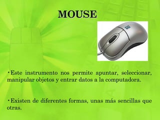 MOUSE  Este instrumento nos permite apuntar, seleccionar, manipular objetos y entrar datos a la computadora.  Existen de diferentes formas, unas más sencillas que otras. 