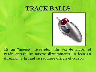 TRACK BALLS Es un “mouse” invertido.  En vez de mover el ratón entero, se mueve directamente la bola en dirección a la cual se requiere dirigir el cursor. 