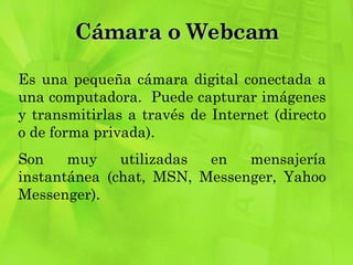 Cámara o Webcam Es una pequeña cámara digital conectada a una computadora.  Puede capturar imágenes y transmitirlas a través de Internet (directo o de forma privada).  Son muy utilizadas en mensajería instantánea (chat, MSN, Messenger, Yahoo Messenger). 