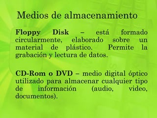 Medios de almacenamiento  Floppy Disk –  está formado circularmente, elaborado sobre un material de plástico.  Permite la grabación y lectura de datos. CD-Rom o DVD –  medio digital óptico utilizado para almacenar cualquier tipo de información (audio, video, documentos). 