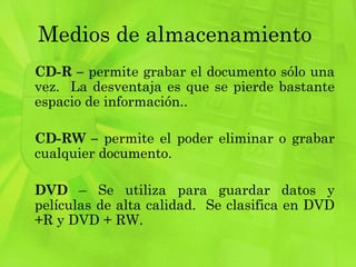 Medios de almacenamiento  CD-R –  permite grabar el documento sólo una vez.  La desventaja es que se pierde bastante espacio de información.. CD-RW –  permite el poder eliminar o grabar cualquier documento.  DVD  – Se utiliza para guardar datos y películas de alta calidad.  Se clasifica en DVD +R y DVD + RW. 