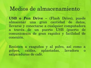 Medios de almacenamiento  USB o Pen Drive –  (Flash Drive), puede almacenar una gran cantidad de datos, llevarse y conectarse a cualquier computadora a través de un puerto USB (puerto de comunicación de gran rapidez y facilidad de conexión. Resisten a rasguños y al polvo, así como a golpes, caídas, aplastadas, lavadora o salpicaduras de café. 