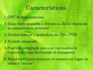 Características CPU de bajo consumo Disco duro pequeño a diferencia de los discos de la computadora personal  Unidad lectora y grabadora de CD o DVD Teclado integrado Pantalla integrada que a su vez realiza la función de tapa facilitando el transporte. Panel táctil para manejar el puntero en lugar de ratón o “mouse” 