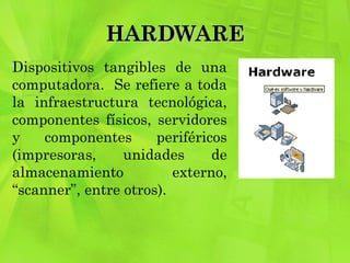 HARDWARE Dispositivos tangibles de una computadora.  Se refiere a toda la infraestructura tecnológica, componentes físicos, servidores y componentes periféricos (impresoras, unidades de almacenamiento externo, “scanner”, entre otros). 