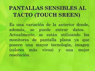 PANTALLAS SENSIBLES AL TACTO (TOUCH SREEN)   Es una variación de la anterior donde, además, se puede entrar datos.  Actualmente, se están utilizando los monitores de pantalla plana ya que poseen una mayor tecnología, imagen (colores más vivos) y una mejor resolución.  