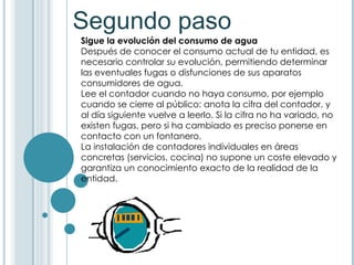 Segundo paso Sigue la evolución del consumo de agua Después de conocer el consumo actual de tu entidad, es necesario controlar su evolución, permitiendo determinar las eventuales fugas o disfunciones de sus aparatos consumidores de agua. Lee el contador cuando no haya consumo, por ejemplo cuando se cierre al público: anota la cifra del contador, y al día siguiente vuelve a leerlo. Si la cifra no ha variado, no existen fugas, pero si ha cambiado es preciso ponerse en contacto con un fontanero. La instalación de contadores individuales en áreas concretas (servicios, cocina) no supone un coste elevado y garantiza un conocimiento exacto de la realidad de la entidad.  