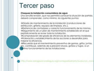 Tercer paso Chequea la instalación consumidora de agua   Una sencilla revisión, que nos permitirá conocer la situación de partida, deberá comprender, como mínimo, los siguientes puntos:  Grado de mantenimiento de la instalación (conducciones de distribución, grifería, equipos de limpieza, etc.).  Existencia de contadores y correcto funcionamiento de los mismos.  Seguimiento de un plan de mantenimiento establecido en el que periódicamente se revise toda la instalación.  Comprobación del grado de eficiencia de los elementos instalados.  Valoración y establecimiento de las acciones a desarrollar para mejorar la eficiencia.   Recuerda que el mantenimiento preventivo de gomas, grifos, juntas, etc. contribuye, además de a prevenir roturas, goteos y fugas, a un óptimo funcionamiento de las instalaciones. http://www.zaragozaconelagua.org/consejosdeahorro/evolucion_consumo.asp 
