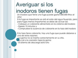 Averiguar si los inodoros tienen fugas Un inodoro que tiene una fuga puede gastar 200.000 litros al año!  Si la fuga es importante se oirá el ruido del agua fluyendo, pero para fugas menos importantes se debe de actuar así:  - Coloque un colorante alimentario en la cisterna del inodoro - Espere 15 minutos y  - Compruebe la ausencia de colorante en la taza del inodoro Si la taza tiene colorante, hay una fuga que puede deberse a una de estas razones:  - La goma no se inserta correctamente en su sitio,  - La cal o la corrosión tapa la goma - El sistema de descarga está roto 