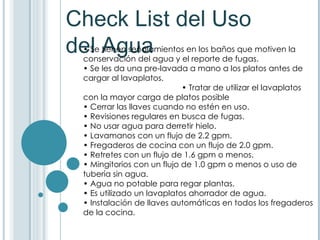 Check List del Uso del Agua •  Se tienen señalamientos en los baños que motiven la conservación del agua y el reporte de fugas.  •  Se les da una pre-lavada a mano a los platos antes de cargar al lavaplatos.  • Tratar de utilizar el lavaplatos con la mayor carga de platos posible •  Cerrar las llaves cuando no estén en uso. • Revisiones regulares en busca de fugas.  •  No usar agua para derretir hielo.  •  Lavamanos con un flujo de 2.2 gpm.  •  Fregaderos de cocina con un flujo de 2.0 gpm.  •  Retretes con un flujo de 1.6 gpm o menos.  •  Mingitorios con un flujo de 1.0 gpm o menos o uso de tubería sin agua.  •  Agua no potable para regar plantas.  •  Es utilizado un lavaplatos ahorrador de agua.  •  Instalación de llaves automáticas en todos los fregaderos de la cocina.  
