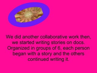We did another collaborative work then,
  we started writing stories on docs.
Organized in groups of 6, each person
  began with a story and the others
         continued writing it.
 