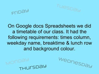 Tue
                          sda
                                y
  Fr iday


On Google docs Spreadsheets we did
  a timetable of our class. It had the
following requirements: times column,
weekday name, breaktime & lunch row
        and background colour.
                      We
   nday                    dne
Mo                              sda
                                    y
     Th ursday
 