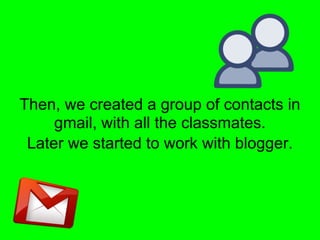 Then, we created a group of contacts in
     gmail, with all the classmates.
 Later we started to work with blogger.
 