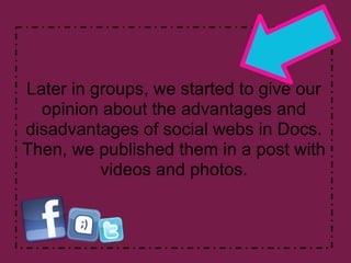 Later in groups, we started to give our
  opinion about the advantages and
disadvantages of social webs in Docs.
Then, we published them in a post with
          videos and photos.
 
