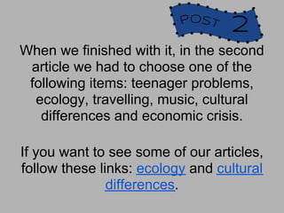 POST
                                  2
When we finished with it, in the second
 article we had to choose one of the
 following items: teenager problems,
  ecology, travelling, music, cultural
   differences and economic crisis.

If you want to see some of our articles,
follow these links: ecology and cultural
               differences.
 