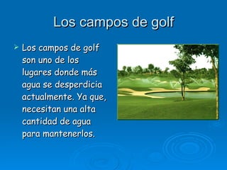 Los campos de golf Los campos de golf son uno de los lugares donde más agua se desperdicia actualmente. Ya que, necesitan una alta cantidad de agua para mantenerlos. 