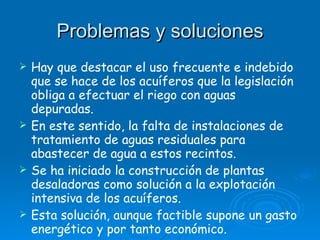 Problemas y soluciones Hay que destacar el uso frecuente e indebido que se hace de los acuíferos que la legislación obliga a efectuar el riego con aguas depuradas. En este sentido, la falta de instalaciones de tratamiento de aguas residuales para abastecer de agua a estos recintos. Se ha iniciado la construcción de plantas desaladoras como solución a la explotación intensiva de los acuíferos. Esta solución, aunque factible supone un gasto energético y por tanto económico. 