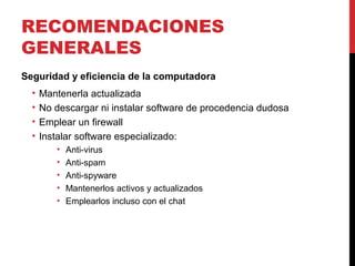 RECOMENDACIONES
GENERALES
Seguridad y eficiencia de la computadora
• Mantenerla actualizada
• No descargar ni instalar software de procedencia dudosa
• Emplear un firewall
• Instalar software especializado:
• Anti-virus
• Anti-spam
• Anti-spyware
• Mantenerlos activos y actualizados
• Emplearlos incluso con el chat
 