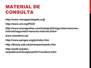 MATERIAL DE
CONSULTA
http://www.navegaprotegido.org/
http://www.w3.org/PICS/
http://www.monografias.com/trabajos22/seguridad-menores-
internet/seguridad-menores-internet.shtml
www.semaforo.net
http://www.pangea.org/jei/index.htm
http://dewey.uab.es/pmarques/siyedu.htm
http://sedll.org/doc-
es/publicaciones/glosas/fin7/cardona.html
 