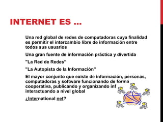 INTERNET ES …
Una red global de redes de computadoras cuya finalidad
es permitir el intercambio libre de información entre
todos sus usuarios
Una gran fuente de información práctica y divertida
"La Red de Redes”
"La Autopista de la Información”
El mayor conjunto que existe de información, personas,
computadoras y software funcionando de forma
cooperativa, publicando y organizando información, e
interactuando a nivel global
¿International net?
 