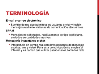 TERMINOLOGÍA
E-mail o correo electrónico
• Servicio de red que permite a los usuarios enviar y recibir
mensajes mediante sistemas de comunicación electrónicos
SPAM
• Mensajes no solicitados, habitualmente de tipo publicitario,
enviados en cantidades masivas
Mensajería instantánea o chat
• Intercambio en tiempo real con otras personas de mensajes
escritos, voz y video. Para esta comunicación se emplea el
Internet y es común que utilizar pseudónimos llamados nick
 
