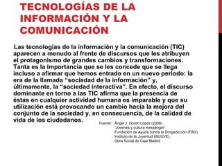 TECNOLOGÍAS DE LA INFORMACIÓN Y LA COMUNICACIÓN Las tecnologías de la información y la comunicación (TIC) aparecen a menudo al frente de discursos que les atribuyen el protagonismo de grandes cambios y transformaciones. Tanta es la importancia que se les concede que se llega incluso a afirmar que hemos entrado en un nuevo periodo: la era de la llamada “sociedad de la información” y, últimamente, la “sociedad interactiva”. En efecto, el discurso dominante en torno a las TIC afirma que la presencia de éstas en cualquier actividad humana es imparable y que su utilización está provocando un cambio hacia la mejora del conjunto de la sociedad y, en consecuencia, de la calidad de vida de los ciudadanos. Fuente: Ángel J. Gordo López (2006) “Jóvenes y cultura messenger” Fundación de Ayuda contra la Drogadicción (FAD), Instituto de la Juventud (INJUVE), Obra Social de Caja Madrid  