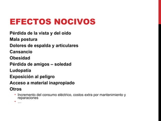 EFECTOS NOCIVOS Pérdida de la vista y del oído Mala postura Dolores de espalda y articulares Cansancio Obesidad Pérdida de amigos – soledad Ludopatía Exposición al peligro Acceso a material inapropiado Otros Incremento del consumo eléctrico, costos extra por mantenimiento y reparaciones … 