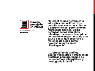 “ Internet es una herramienta educativa maravillosa. Nos permite conocer otras culturas y entretenernos, pero también representa riesgos. Como defensor de los derechos infantiles, me siento honrado en convertirme en portavoz de una causa social que enseñará a millones de niños cómo navegar seguros en el ciberespacio” “…  ofreceremos a niños, padres y maestros herramientas prácticas para protegerse de depredadores cibernéticos y pornografía infantil.” 