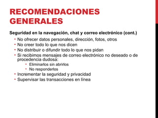 RECOMENDACIONES GENERALES Seguridad en la navegación, chat y correo electrónico (cont.) No ofrecer datos personales, dirección, fotos, otros No creer todo lo que nos dicen No distribuir o difundir todo lo que nos pidan Si recibimos mensajes de correo electrónico no deseado o de procedencia dudosa: Eliminarlos sin abrirlos No responderlos Incrementar la seguridad y privacidad Supervisar las transacciones en línea 