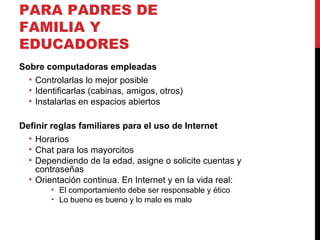 RECOMENDACIONES PARA PADRES DE FAMILIA Y EDUCADORES Sobre computadoras empleadas Controlarlas lo mejor posible Identificarlas (cabinas, amigos, otros) Instalarlas en espacios abiertos Definir reglas familiares para el uso de Internet Horarios Chat para los mayorcitos Dependiendo de la edad, asigne o solicite cuentas y contraseñas Orientación continua. En Internet y en la vida real: El comportamiento debe ser responsable y ético Lo bueno es bueno y lo malo es malo 