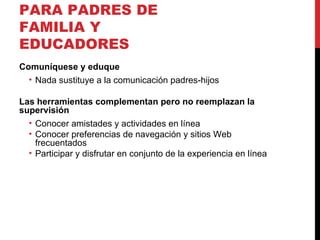 RECOMENDACIONES PARA PADRES DE FAMILIA Y EDUCADORES Comuníquese y eduque Nada sustituye a la comunicación padres-hijos Las herramientas complementan pero no reemplazan la supervisión Conocer amistades y actividades en línea Conocer preferencias de navegación y sitios Web frecuentados Participar y disfrutar en conjunto de la experiencia en línea 