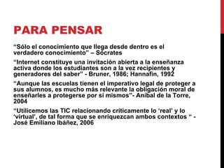 PARA PENSAR “ Sólo el conocimiento que llega desde dentro es el verdadero conocimiento” – Sócrates “ Internet constituye una invitación abierta a la enseñanza activa donde los estudiantes son a la vez recipientes y generadores del saber” - Bruner, 1986; Hannafin, 1992  “ Aunque las escuelas tienen el imperativo legal de proteger a sus alumnos, es mucho más relevante la obligación moral de enseñarles a protegerse por sí mismos”- Aníbal de la Torre, 2004 “ Utilicemos las TIC relacionando críticamente lo ‘real’ y lo ‘virtual’, de tal forma que se enriquezcan ambos contextos “ - José Emiliano Ibáñez, 2006 