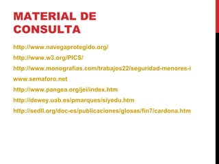 MATERIAL DE CONSULTA http://www.navegaprotegido.org/ http://www.w3.org/PICS/ http://www.monografias.com/trabajos22/seguridad-menores-internet/seguridad-menores-internet.shtml www.semaforo.net http://www.pangea.org/jei/index.htm http://dewey.uab.es/pmarques/siyedu.htm http://sedll.org/doc-es/publicaciones/glosas/fin7/cardona.html 