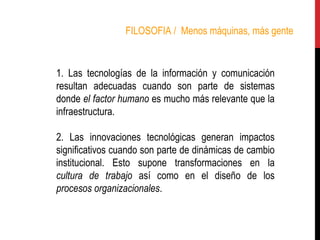 FILOSOFIA /  Menos máquinas, más gente 1. Las tecnologías de la información y comunicación resultan adecuadas cuando son parte de sistemas donde  el factor humano  es mucho más relevante que la infraestructura.  2. Las innovaciones tecnológicas generan impactos significativos cuando son parte de dinámicas de cambio institucional. Esto supone transformaciones en la  cultura de trabajo  así como en el diseño de los  procesos organizacionales .   
