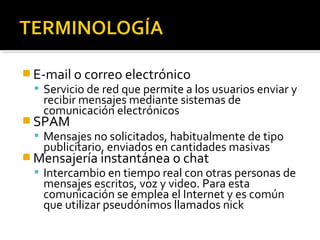 E-mail o correo electrónico 
 Servicio de red que permite a los usuarios enviar y 
recibir mensajes mediante sistemas de 
comunicación electrónicos 
SPAM 
 Mensajes no solicitados, habitualmente de tipo 
publicitario, enviados en cantidades masivas 
Mensajería instantánea o chat 
 Intercambio en tiempo real con otras personas de 
mensajes escritos, voz y video. Para esta 
comunicación se emplea el Internet y es común 
que utilizar pseudónimos llamados nick 
 