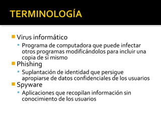 Virus informático 
 Programa de computadora que puede infectar 
otros programas modificándolos para incluir una 
copia de sí mismo 
Phishing 
 Suplantación de identidad que persigue 
apropiarse de datos confidenciales de los usuarios 
Spyware 
 Aplicaciones que recopilan información sin 
conocimiento de los usuarios 
 