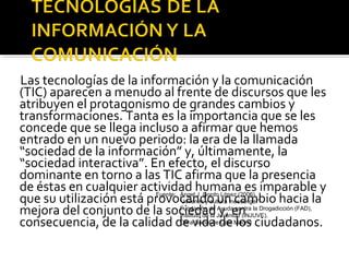 Las tecnologías de la información y la comunicación 
(TIC) aparecen a menudo al frente de discursos que les 
atribuyen el protagonismo de grandes cambios y 
transformaciones. Tanta es la importancia que se les 
concede que se llega incluso a afirmar que hemos 
entrado en un nuevo periodo: la era de la llamada 
“sociedad de la información” y, últimamente, la 
“sociedad interactiva”. En efecto, el discurso 
dominante en torno a las TIC afirma que la presencia 
de éstas en cualquier actividad humana es imparable y 
que su utilización está provocando Fuente: Ángel J. Gordo López (2006) 
mejora del conjunto de la sociedad “Jóvenes y cultura un messenger” 
cambio hacia la 
Fundación de Ayuda y, en 
contra la Drogadicción (FAD), 
consecuencia, de la calidad de Instituto vida de la Juventud (INJUVE), 
Obra Social de de Caja Madrid 
los ciudadanos. 
 