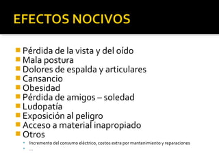 Pérdida de la vista y del oído 
Mala postura 
Dolores de espalda y articulares 
Cansancio 
Obesidad 
Pérdida de amigos – soledad 
Ludopatía 
Exposición al peligro 
Acceso a material inapropiado 
Otros 
 Incremento del consumo eléctrico, costos extra por mantenimiento y reparaciones 
 … 
 