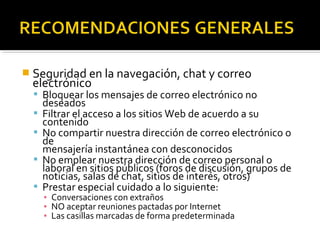  Seguridad en la navegación, chat y correo 
electrónico 
 Bloquear los mensajes de correo electrónico no 
deseados 
 Filtrar el acceso a los sitios Web de acuerdo a su 
contenido 
 No compartir nuestra dirección de correo electrónico o 
de 
mensajería instantánea con desconocidos 
 No emplear nuestra dirección de correo personal o 
laboral en sitios públicos (foros de discusión, grupos de 
noticias, salas de chat, sitios de interés, otros) 
 Prestar especial cuidado a lo siguiente: 
▪ Conversaciones con extraños 
▪ NO aceptar reuniones pactadas por Internet 
▪ Las casillas marcadas de forma predeterminada 
 