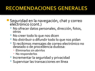 Seguridad en la navegación, chat y correo 
electrónico (cont.) 
 No ofrecer datos personales, dirección, fotos, 
otros 
 No creer todo lo que nos dicen 
 No distribuir o difundir todo lo que nos pidan 
 Si recibimos mensajes de correo electrónico no 
deseado o de procedencia dudosa: 
▪ Eliminarlos sin abrirlos 
▪ No responderlos 
 Incrementar la seguridad y privacidad 
 Supervisar las transacciones en línea 
 