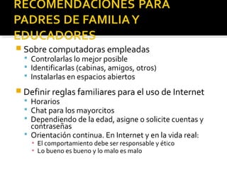  Sobre computadoras empleadas 
 Controlarlas lo mejor posible 
 Identificarlas (cabinas, amigos, otros) 
 Instalarlas en espacios abiertos 
 Definir reglas familiares para el uso de Internet 
 Horarios 
 Chat para los mayorcitos 
 Dependiendo de la edad, asigne o solicite cuentas y 
contraseñas 
 Orientación continua. En Internet y en la vida real: 
▪ El comportamiento debe ser responsable y ético 
▪ Lo bueno es bueno y lo malo es malo 
 