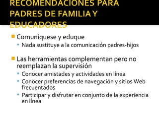Comuníquese y eduque 
 Nada sustituye a la comunicación padres-hijos 
Las herramientas complementan pero no 
reemplazan la supervisión 
 Conocer amistades y actividades en línea 
 Conocer preferencias de navegación y sitios Web 
frecuentados 
 Participar y disfrutar en conjunto de la experiencia 
en línea 
 