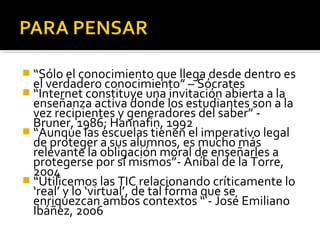  “Sólo el conocimiento que llega desde dentro es 
el verdadero conocimiento” – Sócrates 
 “Internet constituye una invitación abierta a la 
enseñanza activa donde los estudiantes son a la 
vez recipientes y generadores del saber” - 
Bruner, 1986; Hannafin, 1992 
 “Aunque las escuelas tienen el imperativo legal 
de proteger a sus alumnos, es mucho más 
relevante la obligación moral de enseñarles a 
protegerse por sí mismos”- Aníbal de la Torre, 
2004 
 “Utilicemos las TIC relacionando críticamente lo 
‘real’ y lo ‘virtual’, de tal forma que se 
enriquezcan ambos contextos “ - José Emiliano 
Ibáñez, 2006 
 