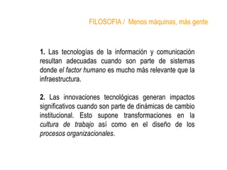 FILOSOFIA / Menos máquinas, más gente 
1. Las tecnologías de la información y comunicación 
resultan adecuadas cuando son parte de sistemas 
donde el factor humano es mucho más relevante que la 
infraestructura. 
2. Las innovaciones tecnológicas generan impactos 
significativos cuando son parte de dinámicas de cambio 
institucional. Esto supone transformaciones en la 
cultura de trabajo así como en el diseño de los 
procesos organizacionales. 
 