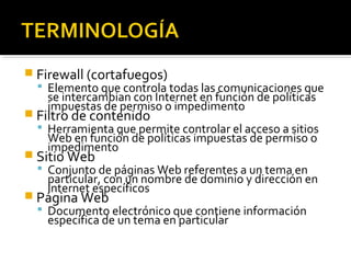  Firewall (cortafuegos) 
 Elemento que controla todas las comunicaciones que 
se intercambian con Internet en función de políticas 
impuestas de permiso o impedimento 
 Filtro de contenido 
 Herramienta que permite controlar el acceso a sitios 
Web en función de políticas impuestas de permiso o 
impedimento 
 Sitio Web 
 Conjunto de páginas Web referentes a un tema en 
particular, con un nombre de dominio y dirección en 
Internet específicos 
 Página Web 
 Documento electrónico que contiene información 
específica de un tema en particular 
 