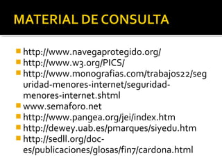 http://www.navegaprotegido.org/ 
http://www.w3.org/PICS/ 
http://www.monografias.com/trabajos22/seg 
uridad-menores-internet/seguridad-menores- 
internet.shtml 
www.semaforo.net 
http://www.pangea.org/jei/index.htm 
http://dewey.uab.es/pmarques/siyedu.htm 
http://sedll.org/doc-es/ 
publicaciones/glosas/fin7/cardona.html 
