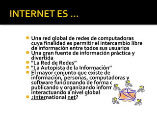  Una red global de redes de computadoras 
cuya finalidad es permitir el intercambio libre 
de información entre todos sus usuarios 
 Una gran fuente de información práctica y 
divertida 
 "La Red de Redes” 
 "La Autopista de la Información” 
 El mayor conjunto que existe de 
información, personas, computadoras y 
software funcionando de forma cooperativa, 
publicando y organizando información, e 
interactuando a nivel global 
 ¿International net? 
 