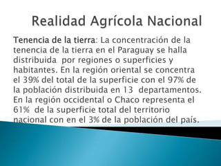 Tenencia de la tierra: La concentración de la
tenencia de la tierra en el Paraguay se halla
distribuida por regiones o superficies y
habitantes. En la región oriental se concentra
el 39% del total de la superficie con el 97% de
la población distribuida en 13 departamentos.
En la región occidental o Chaco representa el
61% de la superficie total del territorio
nacional con en el 3% de la población del país.
 